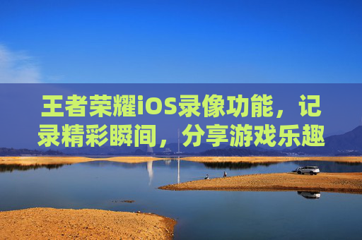 王者荣耀iOS录像功能，记录精彩瞬间，分享游戏乐趣-王者荣耀苹果录像