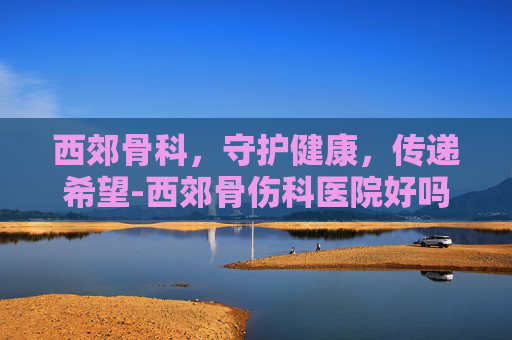 西郊骨科，守护健康，传递希望-西郊骨伤科医院好吗
