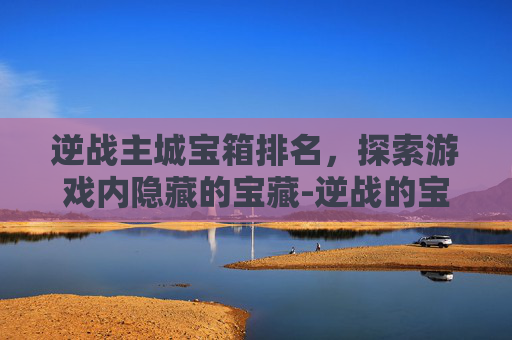 逆战主城宝箱排名,探索游戏内隐藏的宝藏-逆战的宝箱在哪里 逆战主城宝箱排名,探索游戏内隐藏的宝藏-逆战的宝箱在哪里