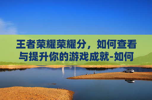 王者荣耀荣耀分，如何查看与提升你的游戏成就-如何查看王者荣耀分