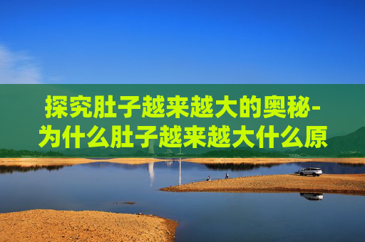 探究肚子越来越大的奥秘-为什么肚子越来越大什么原因