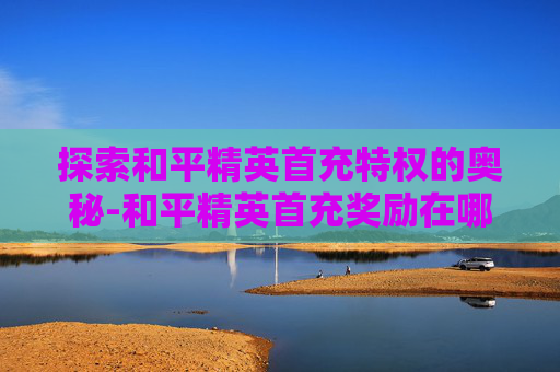 探索和平精英首充特权的奥秘-和平精英首充奖励在哪里领取?