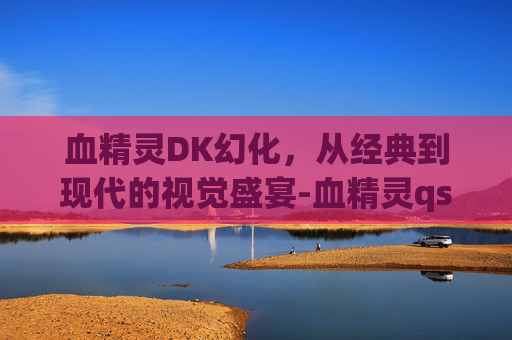血精灵DK幻化，从经典到现代的视觉盛宴-血精灵qs幻化