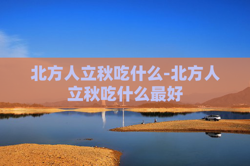 北方人立秋吃什么-北方人立秋吃什么最好 北方人立秋吃什么-北方人立秋吃什么最好