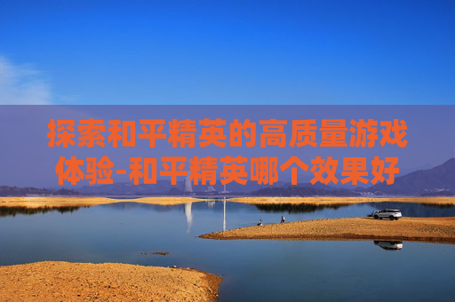 探索和平精英的高质量游戏体验-和平精英哪个效果好