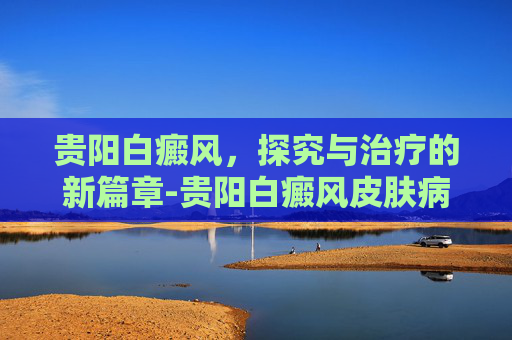 贵阳白癜风，探究与治疗的新篇章-贵阳白癜风皮肤病医院