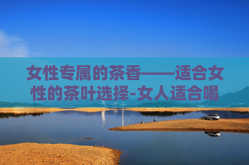 女性专属的茶香——适合女性的茶叶选择-女人适合喝什么茶最好