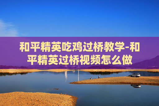 和平精英吃鸡过桥教学-和平精英过桥视频怎么做
