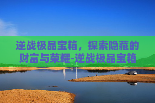 逆战极品宝箱，探索隐藏的财富与荣耀-逆战极品宝箱怎么获得
