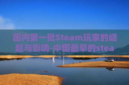 国内第一批Steam玩家的崛起与影响-中国最早的steam用户