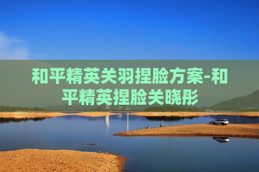和平精英关羽捏脸方案-和平精英捏脸关晓彤
