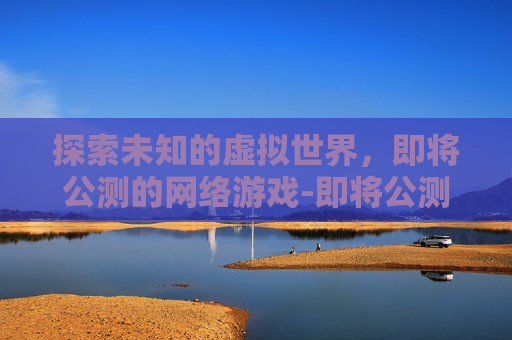 探索未知的虚拟世界，即将公测的网络游戏-即将公测的网络游戏有哪些