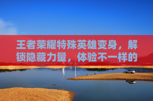 王者荣耀特殊英雄变身，解锁隐藏力量，体验不一样的战斗乐趣-王者荣耀特殊英雄变身怎么弄