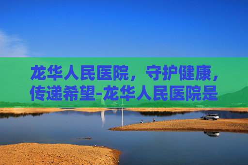 龙华人民医院，守护健康，传递希望-龙华人民医院是三甲吗
