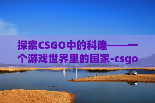 探索CSGO中的科隆——一个游戏世界里的国家-csgo科隆是啥意思