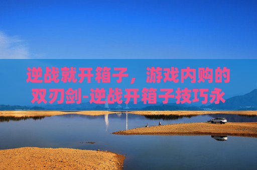 逆战就开箱子，游戏内购的双刃剑-逆战开箱子技巧永久