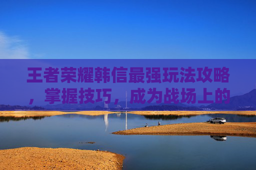 王者荣耀韩信最强玩法攻略，掌握技巧，成为战场上的主宰-王者韩信打法