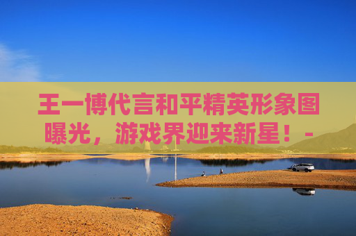 王一博代言和平精英形象图曝光，游戏界迎来新星！-王一博和平精英代言视频