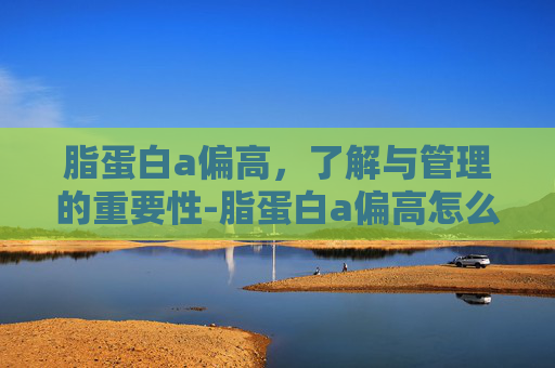 脂蛋白a偏高，了解与管理的重要性-脂蛋白a偏高怎么降下来
