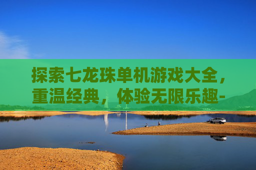 探索七龙珠单机游戏大全，重温经典，体验无限乐趣-七龙珠单机游戏大全下载