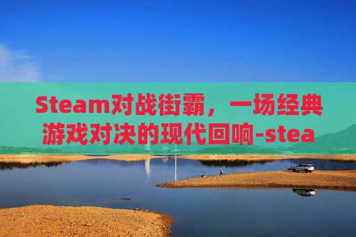 Steam对战街霸，一场经典游戏对决的现代回响-steam 街霸