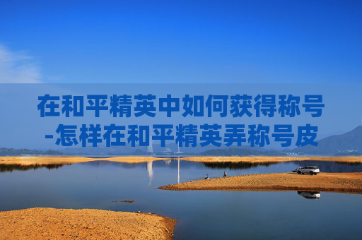 在和平精英中如何获得称号-怎样在和平精英弄称号皮肤