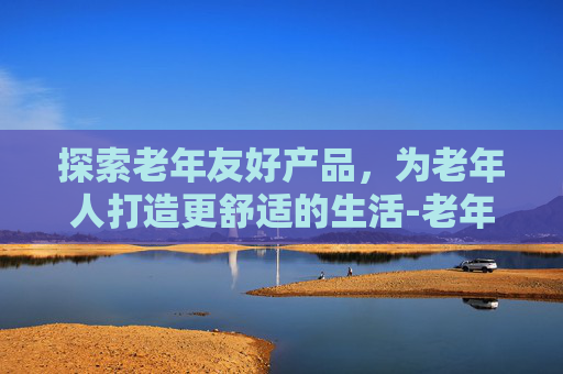 探索老年友好产品，为老年人打造更舒适的生活-老年人产品排行榜前十名