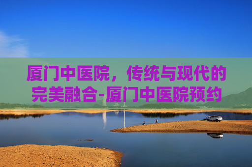 厦门中医院，传统与现代的完美融合-厦门中医院预约挂号平台