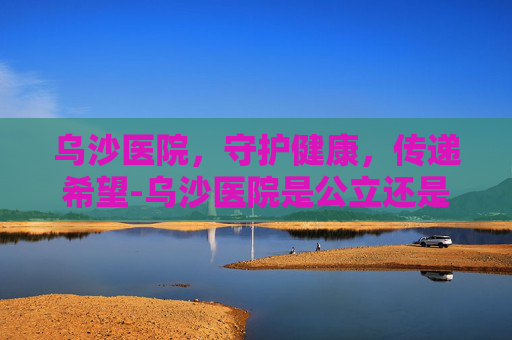 乌沙医院，守护健康，传递希望-乌沙医院是公立还是私立