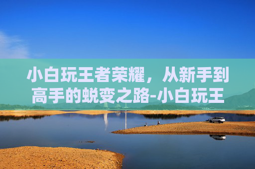 小白玩王者荣耀，从新手到高手的蜕变之路-小白玩王者荣耀怎么样