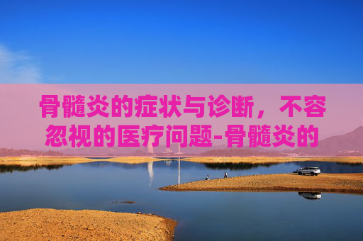 骨髓炎的症状与诊断，不容忽视的医疗问题-骨髓炎的发病原因有哪些