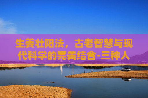 生姜壮阳法，古老智慧与现代科学的完美结合-三种人不宜吃生姜