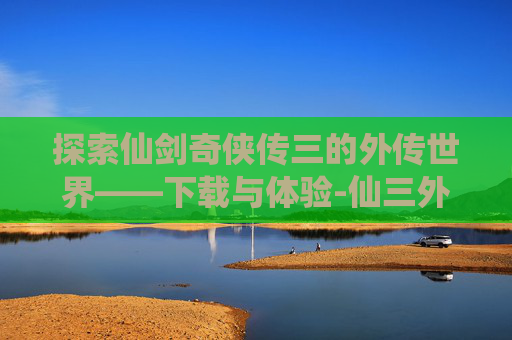 探索仙剑奇侠传三的外传世界——下载与体验-仙三外传官方结局是哪个