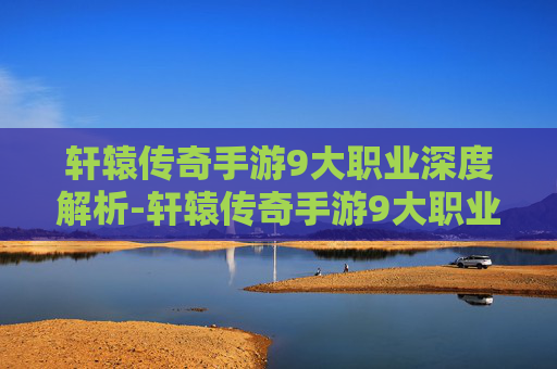 轩辕传奇手游9大职业深度解析-轩辕传奇手游9大职业攻略