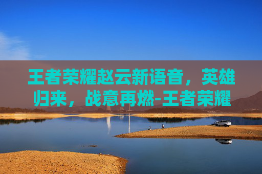 王者荣耀赵云新语音，英雄归来，战意再燃-王者荣耀赵云新语音出装