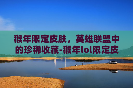 猴年限定皮肤，英雄联盟中的珍稀收藏-猴年lol限定皮肤有哪些