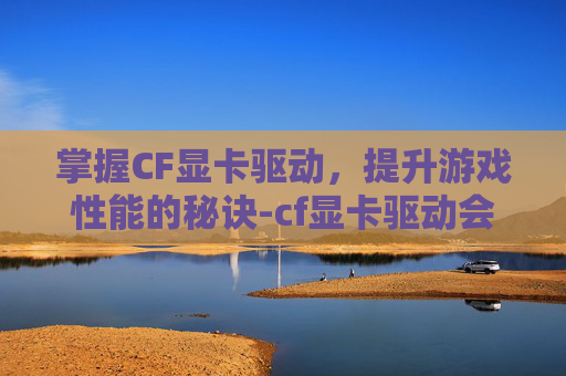 掌握CF显卡驱动，提升游戏性能的秘诀-cf显卡驱动会封号吗
