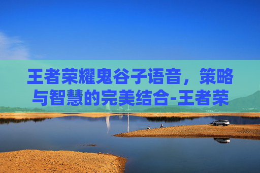 王者荣耀鬼谷子语音，策略与智慧的完美结合-王者荣耀鬼谷子语音包