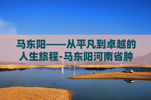 马东阳——从平凡到卓越的人生旅程-马东阳河南省肿瘤医院
