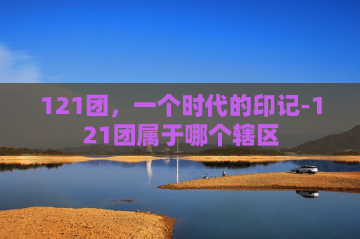 121团，一个时代的印记-121团属于哪个辖区
