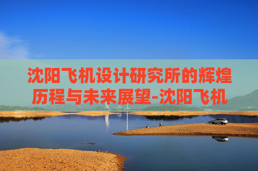沈阳飞机设计研究所的辉煌历程与未来展望-沈阳飞机设计研究所官网