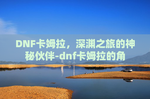 DNF卡姆拉，深渊之旅的神秘伙伴-dnf卡姆拉的角
