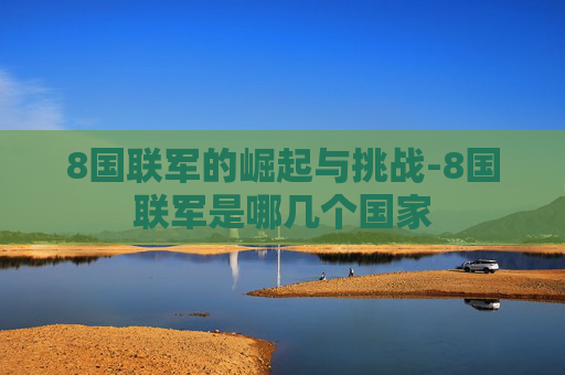 8国联军的崛起与挑战-8国联军是哪几个国家