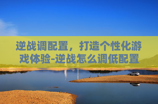 逆战调配置，打造个性化游戏体验-逆战怎么调低配置