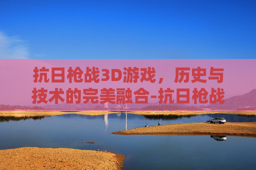 抗日枪战3D游戏，历史与技术的完美融合-抗日枪战3d游戏大全