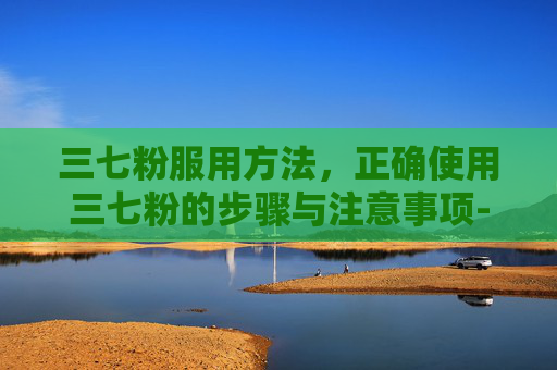 三七粉服用方法，正确使用三七粉的步骤与注意事项-三七粉服用方法和服用最佳时间