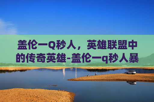 盖伦一Q秒人，英雄联盟中的传奇英雄-盖伦一q秒人暴力输出装