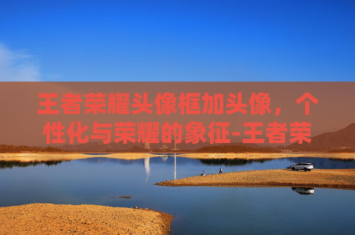 王者荣耀头像框加头像，个性化与荣耀的象征-王者荣耀头像框怎么用
