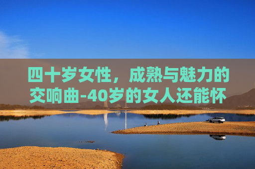 四十岁女性，成熟与魅力的交响曲-40岁的女人还能怀孕吗