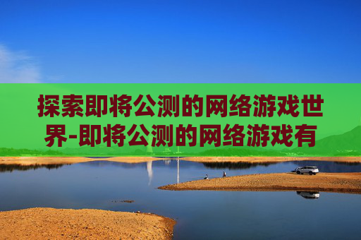 探索即将公测的网络游戏世界-即将公测的网络游戏有哪些